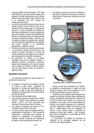 Ing. Jaime David Ruiz Romero, MAEP (Jefe unidad PEC – Empresa Eléctrica Riobamba S.A.)
V1.0 9
carga los voltajes son los adecuados. Si la carga
fuese trifásica hay que tener mucho cuidado con la
secuencia de fases, especialmente para motores
trifásicos, razón por demás de dejar al cliente junto
a su electricista para que energice las
instalaciones particulares.
n. La altura de ubicación del medidor debe ser tal que
facilite la lectura de los consumos, pero que no
permita que niños puedan jugar con el interruptor
principal. En caso de tableros de medidores se
debe seguir exactamente el mismo procedimiento,
solo que el medidor va directo sobre el bastidor del
tablero y la acometida es solo una extensión desde
las barras principales del tablero. Asimismo, los
terminales de cargas son segmentos de conductor
que debe asegurar el responsable de la instalación
para poder energizar a un determinado
departamento o unidad de vivienda.
o. Finalmente mediante una carga de prueba o ligera,
se comprueba el sentido de giro del disco o se
verifica las señales luminosas en el frontal del
medidor (electrónico) que aseguran que el equipo
esta adecuadamente conectado y funcionando.
p. Se recomienda no someter a los equipos
registrados de consumo energético eléctrico, a
esfuerzos mecánicos innecesarios, vibraciones,
golpes, daños innecesarios o de omisión, recordar
que son equipos de medición y debe ser tratados
como tal para prevenir errores de operación o
registros errados.
MEDIDORES TIPO SOCKET
Las diferencias principales de estos equipos con
los de tipo A o bornera son:
 La instalación comprende dos episodios: primero
se instala la base socket, respetando los
esquemas de conexionado especificados por el
fabricante, y luego de que está comprobado la
instalación de la base socket, se enchufa el cuerpo
principal del medidor.
 Estos medidores son de estado sólido.
 Las corrientes nominales son típicamente 15/200 A
(In/Imáx), o 30/200 A para sistemas de medición
directa, y 5/20 A con 120V fase-neutro para
sistemas de medición semi-directa o indirecta.
 Los voltajes de instalación van desde los 110 V
monofásico, hasta los 480 V fase-fase.
 La mayoría permite registro de variables eléctricas,
programación de parámetros y TOU, además de
conectividad a computador para descarga de
registros y/o actualización de parámetros de
operación: lecturas, constantes de multiplicación
de registros, reset automático de demanda, etc.
 En modelos de gama alta, permite la instalación o
activación de opciones de transmisión remota de
datos (lecturas o consumos) o telemandos de corte
y reconexión.
Fig.23: Base socket, y medidor Electrónico socket
Aunque en este tipo de medidores son costosos,
su instalación va generalmente a usuario con altos
niveles de consumo, con lo cual se justifica su uso en
función de la densidad de consumo a facturar.
También hay que considerar que los esquemas de
medición semi-directa e indirecta utilizan medidores de
este tipo, erradamente denominados de “clase 20” por
el nivel de corriente que aceptan en su terminal de
acometida lo que implica uso de transformadores de
medida, lo que mejora la seguridad en la instalación y
operación, además del respaldo de información, pues
ante un desafortunado evento de suspensión de
servicio o retiro, siempre existe la posibilidad de
descarga de datos para análisis, o para recuperar
datos ante la manipulación no autorizada del cliente
sobre las instalaciones.
A continuación se muestras los esquemas de
instalación de los principales esquemas de uso
comercial en la empresa eléctrica.
 