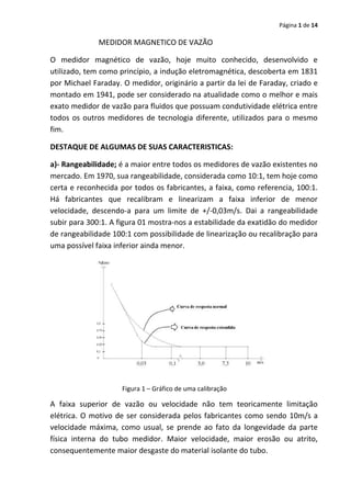 Página 1 de 14

MEDIDOR MAGNETICO DE VAZÃO
O medidor magnético de vazão, hoje muito conhecido, desenvolvido e
utilizado, tem como princípio, a indução eletromagnética, descoberta em 1831
por Michael Faraday. O medidor, originário a partir da lei de Faraday, criado e
montado em 1941, pode ser considerado na atualidade como o melhor e mais
exato medidor de vazão para fluidos que possuam condutividade elétrica entre
todos os outros medidores de tecnologia diferente, utilizados para o mesmo
fim.
DESTAQUE DE ALGUMAS DE SUAS CARACTERISTICAS:
a)- Rangeabilidade; é a maior entre todos os medidores de vazão existentes no
mercado. Em 1970, sua rangeabilidade, considerada como 10:1, tem hoje como
certa e reconhecida por todos os fabricantes, a faixa, como referencia, 100:1.
Há fabricantes que recalibram e linearizam a faixa inferior de menor
velocidade, descendo-a para um limite de +/-0,03m/s. Dai a rangeabilidade
subir para 300:1. A figura 01 mostra-nos a estabilidade da exatidão do medidor
de rangeabilidade 100:1 com possibilidade de linearização ou recalibração para
uma possível faixa inferior ainda menor.

Figura 1 – Gráfico de uma calibração

A faixa superior de vazão ou velocidade não tem teoricamente limitação
elétrica. O motivo de ser considerada pelos fabricantes como sendo 10m/s a
velocidade máxima, como usual, se prende ao fato da longevidade da parte
física interna do tubo medidor. Maior velocidade, maior erosão ou atrito,
consequentemente maior desgaste do material isolante do tubo.

 