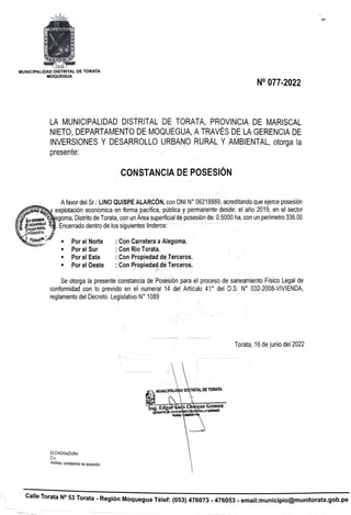 MLA NIRoNEA
CS N
MUNICIPALIDAD DISTRITAL DE TORATA
MOQUEGUA
N° 077-2022
LA MUNICIPALIDAD DISTRITAL DE TORATA, PROVINCIA DE MARISCAL
NIETO, DEPARTAMENTO DE MOQUEGUA, ATRAVES DE LA GERENCIA DE
INVERSIONES Y DESARROLLO URBANO RURAL Y AMBIENTAL, otorga la
presente:
cONSTANCIA DE POSESIÓN
Afavor del Sr.: LINO QUISPE ALARCÓN, con DNI N° 06218889, acreditando que ejerce posesión
DAO Oexplotación económica en forma pacifica, pública y pemanentedesde: el año 2019, en el sector
csa egoma, Distrito de Torata, con un Area superficial de posesión de: 0.5000 ha, con un perimetro 336.00
ERLA RURAL TEncerrado dentro de los siguientes linderos:
TAMBIENTAL
ORAT Por el Norte
Por el Sur
Por el Este
Con Carretera aAlegoma.
Con Rio Torata.
Con Propiedad deTerceros.
Con Propiedad deTerceros.
Por el Oeste
Se otorga la presente constancia de Posesión para el proceso de saneamiento Fisico Legal de
conformidad con lo previsto en el numeral 14 del Articulo 41 del D.S. N° 032-2008-VIVIENDA,
reglamento del Decreto. Legisl ivo N° 1089
Torata, 16 de junio del 2022
AUNICIPALIDAD DISTRITAL DE TORATA
lng. Edga LulsChoque nez
GERENTE DE INVERSKONESDESARROLLO MRBANO
RURAL AMVENTA
ELCHGIGyDURA
C.C.
Archivo: constancia de posesión
Calle Torata N° 53 Torata - Región Moquegua Télef: (053) 476073 -476053- email:municipio@munitorata.gob.pe
 