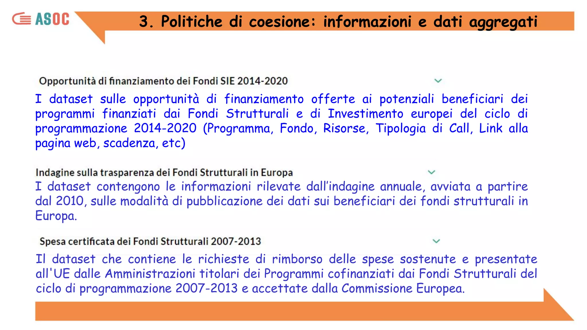 3. Politiche di coesione: informazioni e dati aggregati
I dataset contengono le informazioni rilevate dall’indagine annuale, avviata a partire
dal 2010, sulle modalità di pubblicazione dei dati sui beneficiari dei fondi strutturali in
Europa.
I dataset sulle opportunità di finanziamento offerte ai potenziali beneficiari dei
programmi finanziati dai Fondi Strutturali e di Investimento europei del ciclo di
programmazione 2014-2020 (Programma, Fondo, Risorse, Tipologia di Call, Link alla
pagina web, scadenza, etc)
Il dataset che contiene le richieste di rimborso delle spese sostenute e presentate
all'UE dalle Amministrazioni titolari dei Programmi cofinanziati dai Fondi Strutturali del
ciclo di programmazione 2007-2013 e accettate dalla Commissione Europea.
 