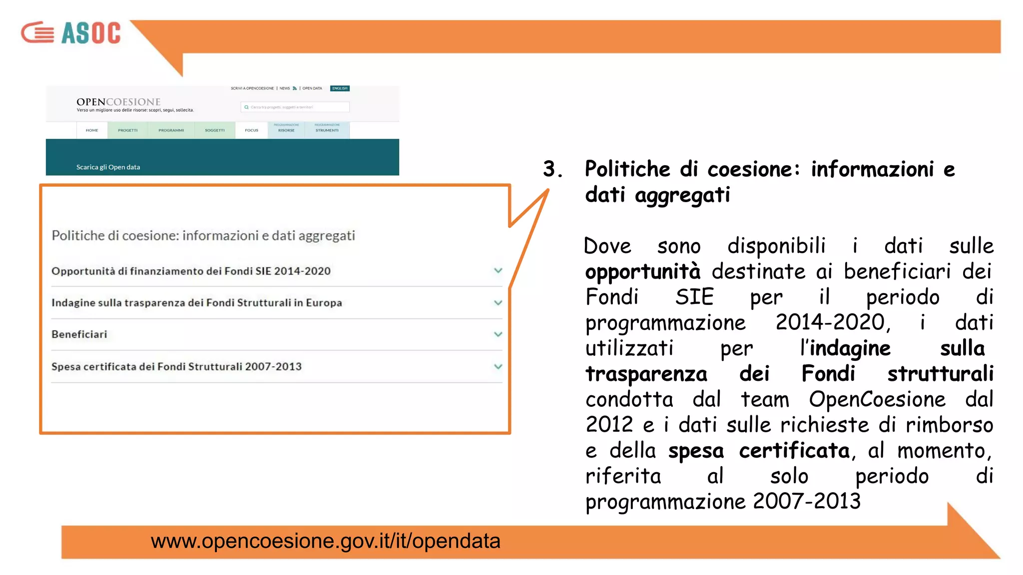 3. Politiche di coesione: informazioni e
dati aggregati
Dove sono disponibili i dati sulle
opportunità destinate ai beneficiari dei
Fondi SIE per il periodo di
programmazione 2014-2020, i dati
utilizzati per l’indagine sulla
trasparenza dei Fondi strutturali
condotta dal team OpenCoesione dal
2012 e i dati sulle richieste di rimborso
e della spesa certificata, al momento,
riferita al solo periodo di
programmazione 2007-2013
www.opencoesione.gov.it/it/opendata
 