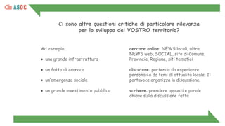 Ad esempio...
● una grande infrastruttura
● un fatto di cronaca
● un’emergenza sociale
● un grande investimento pubblico
cercare online: NEWS locali, altre
NEWS web, SOCIAL, sito di Comune,
Provincia, Regione, siti tematici
discutere: partendo da esperienze
personali o da temi di attualità locale. Il
portavoce organizza la discussione.
scrivere: prendere appunti e parole
chiave sulla discussione fatta
Ci sono altre questioni critiche di particolare rilevanza
per lo sviluppo del VOSTRO territorio?
 
