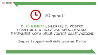 20 minuti
In 20 MINUTI ESPLORARE IL VOSTRO
TERRITORIO ATTRAVERSO OPENCOESIONE
E PRENDERE NOTA DELLE VOSTRE OSSERVAZIONI
Seguire i suggerimenti delle prossime 2 slide
 