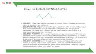 COME ESPLORARE OPENCOESIONE?
● SEGUIRE I TERRITORI. Vedere quanti soldi ha ricevuto il vostro Comune e per quali temi,
capire se sono serviti per migliorarlo
● SEGUIRE UN TEMA. Quali temi sono stati più finanziati nel vostro territorio? Oppure, quali
temi vi interessano? Hanno ricevuto sufficienti finanziamenti? Per quali progetti?
Nell’insieme, che cosa è stato finanziato per quel tema? Come facciamo a capire se gli
investimenti hanno migliorato il territorio?
● SEGUIRE I PROGETTI. Ci sono progetti particolarmente grandi o importanti? Perchè sono
importanti? Quali soggetti sono coinvolti e come stanno andando i pagamenti? (... ci sono per
esempio anomalie?) Quali altre informazioni possiamo trovare sui progetti? Che ricaduta ha il
progetto per il territorio dal punto di vista economico, sociale, culturale?
● SEGUIRE I SOGGETTI. Partire da soggetti che hanno un certo peso sul territorio. Il
Comune, la Regione, certe aziende. Chi ha gestito i lavori per quell’infrastruttura? Chi
gestisce i programmi di formazione? Per quante e quali iniziative sono finanziati? I soggetti
collaborano con altri? Hanno fatto bene il loro lavoro?
 