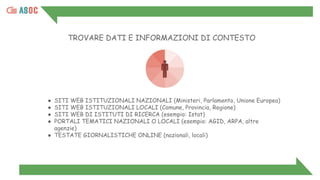 TROVARE DATI E INFORMAZIONI DI CONTESTO
● SITI WEB ISTITUZIONALI NAZIONALI (Ministeri, Parlamento, Unione Europea)
● SITI WEB ISTITUZIONALI LOCALI (Comune, Provincia, Regione)
● SITI WEB DI ISTITUTI DI RICERCA (esempio: Istat)
● PORTALI TEMATICI NAZIONALI O LOCALI (esempio: AGID, ARPA, altre
agenzie)
● TESTATE GIORNALISTICHE ONLINE (nazionali, locali)
 