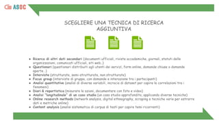 ● Ricerca di altri dati secondari (documenti ufficiali, riviste accademiche, giornali, statuti delle
organizzazioni, comunicati ufficiali, siti web..)
● Questionari (questionari distribuiti agli utenti dei servizi, form online, domande chiuse o domande
aperte…)
● Interviste (strutturate, semi-strutturate, non strutturate)
● Focus group (interviste di gruppo, con domande e interazione tra i partecipanti)
● Analisi quantitative (analisi di diverse variabili, incrocio di dataset per capire le correlazioni tra i
fenomeni)
● Diari & reportistica (misurare le azioni, documentare con foto e video)
● Analisi “longitudinale” di un caso studio (un caso studio approfondito, applicando diverse tecniche)
● Online research methods (network analysis, digital ethnography, scraping e tecniche varie per estrarre
dati e metriche online)
● Content analysis (analisi sistematica di corpus di testi per capire temi ricorrenti)
SCEGLIERE UNA TECNICA DI RICERCA
AGGIUNTIVA
 