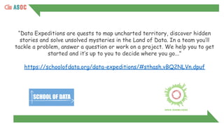 “Data Expeditions are quests to map uncharted territory, discover hidden
stories and solve unsolved mysteries in the Land of Data. In a team you’ll
tackle a problem, answer a question or work on a project. We help you to get
started and it’s up to you to decide where you go...”
https://schoolofdata.org/data-expeditions/#sthash.vBQ2NLVn.dpuf
 
