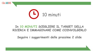 10 minuti
In 10 MINUTI SCEGLIERE IL TARGET DELLA
RICERCA E IMMAGINARE COME COINVOLGERLO
Seguire i suggerimenti delle prossime 2 slide
 