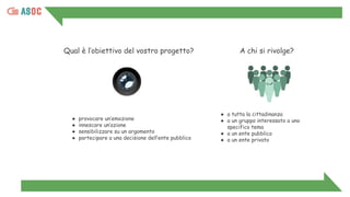 Qual è l’obiettivo del vostro progetto?
● provocare un’emozione
● innescare un’azione
● sensibilizzare su un argomento
● partecipare a una decisione dell’ente pubblico
● a tutta la cittadinanza
● a un gruppo interessato a uno
specifico tema
● a un ente pubblico
● a un ente privato
A chi si rivolge?
 