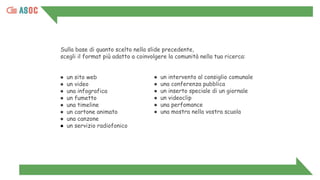 Sulla base di quanto scelto nella slide precedente,
scegli il format più adatto a coinvolgere la comunità nella tua ricerca:
● un sito web
● un video
● una infografica
● un fumetto
● una timeline
● un cartone animato
● una canzone
● un servizio radiofonico
● un intervento al consiglio comunale
● una conferenza pubblica
● un inserto speciale di un giornale
● un videoclip
● una perfomance
● una mostra nella vostra scuola
 