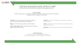 Sulla base del progetto scelto, dividersi in ruoli
(vedi anche slide nella sezione homework della pagina lezione)
Project manager
un bravo organizzatore e coordinatore, gestisce bene tempo e persone, fa circolare l’informazione
tra gruppo di lavoro, insegnanti e team ASOC
Storyteller: un bravo comunicatore, sceglie il taglio del
racconto e gestisce la presentazione al pubblico
Blogger: scrittore incisivo, produce articoli di impatto
Social media manager e PR: i social media sono il suo regno,
genera attenzione e coinvolge
Analista: si diverte a maneggiare i dati, testa e supporta la
comunicazione
Coder: smanetta per trovare soluzioni per raccogliere, pulire
ed organizzare i dati
Designer: mago della graﬁca, del video e del media editing
Head of Research
un ricercatore nato: scopre dettagli importanti,
fa le domande giuste, scova informazioni e le incrocia
 