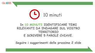 10 minuti
In 10 MINUTI IDENTIFICARE TEMI
RILEVANTI DA INDAGARE SUL VOSTRO
TERRITORIO
E SCRIVERE 5 PAROLE CHIAVE.
Seguire i suggerimenti delle prossime 2 slide
 