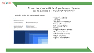 Ci sono questioni critiche di particolare rilevanza
per lo sviluppo del VOSTRO territorio?
Prendete spunto dai temi su OpenCoesione
Trasporti e mobilità
Ambiente
Inclusione Sociale e salute
Ricerca e Innovazione
Reti e servizi digitali
Energia
Competitività delle imprese
Occupazione e lavoro
Istruzione e formazione
Cultura e Turismo
Capacità amministrativa
 