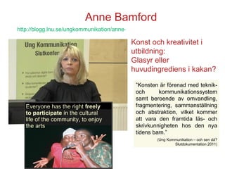 Anne Bamford ” Konsten är förenad med teknik- och kommunikationssystem samt beroende av omvandling, fragmentering, sammanställning och abstraktion, vilket kommer att vara den framtida läs- och skrivkunnigheten hos den nya tidens barn.” (Ung Kommunikation – och sen då? Slutdokumentation 2011) Konst och kreativitet i utbildning: Glasyr eller huvudingrediens i kakan? http://blogg.lnu.se/ungkommunikation/anne-bamford/   