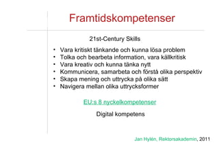 Framtidskompetenser EU:s 8 nyckelkompetenser 21st-Century Skills Vara kritiskt tänkande och kunna lösa problem Tolka och bearbeta information, vara källkritisk Vara kreativ och kunna tänka nytt Kommunicera, samarbeta och förstå olika perspektiv Skapa mening och uttrycka på olika sätt Navigera mellan olika uttrycksformer Digital kompetens Jan Hylén, Rektorsakademin , 2011 
