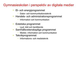 Estetiska programmet Ljud, bild och berättande Samhällsvetenskapliga programmet Medier, information och kommunikation Teknikprogrammet Informations- och medieteknik Gymnasieskolan i perspektiv av digitala medier El- och energiprogrammet Dator- och kommunikationsteknik Handels- och administrationsprogrammet Information och kommunikation 