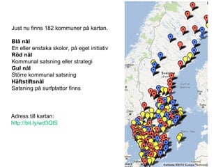 Just nu finns 182 kommuner på kartan. Blå nål En eller enstaka skolor, på eget initiativ Röd nål Kommunal satsning eller strategi Gul nål Större kommunal satsning Häftstiftsnål  Satsning på surfplattor finns Adress till kartan: http://bit.ly/wd3QlS   