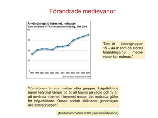 Förändrade medievanor ” Variationen är stor mellan olika grupper. Lågutbildade ägnar betydligt längre tid åt att lyssna på radio och tv än att använda internet i hemmet medan det motsatta gäller för högutbildade. Dessa sociala skillnader genomsyrar alla åldersgrupper.”  ” Det är i åldersgruppen 15 – 44 år som de största förändringarna i medie-vanor kan noteras.”  (Mediebarometern 2009, pressmeddelande) 