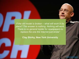 If the old model is broken – what will work in its
place? The answer is nothing. Nothing will work.
  There is no general model for newspapers to
     replace the one the Internet just broke”

      Clay Shirky, New York University
 