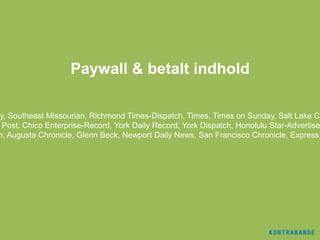 Paywall & betalt indhold

ay, Southeast Missourian, Richmond Times-Dispatch, Times, Times on Sunday, Salt Lake Ci
  Post, Chico Enterprise-Record, York Daily Record, York Dispatch, Honolulu Star-Advertise
 n, Augusta Chronicle, Glenn Beck, Newport Daily News, San Francisco Chronicle, Express,
 