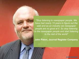 ”Stop listening to newspaper people. We
 have had nearly 15 years to figure out the
   web and as an industry we newspaper
 people are no good at it. So stop listening
to the newspaper people and start listening
            to the rest of the world”

John Paton, Journal Register Company
 