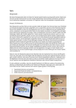 10
Teil 4
Designstudie
Bei dieser Konzeptstudie sollen drei Ideen für hybride Spiele-Erweiterung dargestellt werden. Dabei wird
versucht auf den Erkenntnissen aus den vorigen Kapitel dieser Seminararbeit aufzubauen und diese in
kurze realisierbare Spielideen umzusetzen. Im Folgenden sollen drei Konzeptideen vorgestellt werden:
Konzept 1: Der Beobachter
Beim Beobachter wird das iPad zum eher passiven Helfer der Spieler. Das iPad wird über einen Standfuß,
zum Beispiel das Apple Smartcover aufgestellt und so ausgerichtet, dass die auf der Rückseite liegende
Kamera das Spielfeld im Fokus hat. Die Applikation kann nun durch Bilderkennung das Spielfeld beob-
achten, analysieren und die gesammelten Daten für den Spieler verarbeiten. So ermöglicht es die Appli-
kation jederzeit den Spielstand anzuzeigen, indem sie beobachtet und erkennt, welcher Spieler wie viele
Siedlungen, Städte oder Straßen gebaut hat. Zudem werden Ereigniskarten erkannt, wenn sie in das
Sichtfeld der Kamera gehalten werden. So kann auch verfolgt werden welcher Spieler möglicherweise
die meisten Ritterkarten angehäuft hat. Auch kann durch diese Beobachtung des Spielablaufs jederzeit
kontrolliert werden, ob die Spielregeln eingehalten werden und ob zum Beispiel alle Siedlung auch an
Stellen gebaut werden, an denen es die Spielregeln erlauben. Mit Hilfe der Spracherkennung weiß die
Applikation welche Augenzahl gewürfelt wurde oder ob ein Spieler eine Anweisung bestätigt hat.
Diese Erweiterung ist auch wichtig und gut für die Startphase des Spiels. Dies betrifft den Aufbau und
das Erklären der Spielregeln. Hier können die Mitspieler durch die Kamera des iPads schauen und per
Augmented Reality erkennen wo die nötigen Spielfeldkarten platziert werden müssen, oder direkt am
Objekt erkennen welche Spielzüge verboten sind. Die Applikation interagiert mit dem Spieler durch
Sprachsteuerung und durch Audioansagen, da das Display durch seine Stellung für die meisten Spieler
nicht einsehbar ist.
Dadurch, dass der Beobachter jederzeit den Überblick über den Spielverlauf hat, können die Mitspieler
sicher sein, dass jeder sich an die Regeln hält. Das bedeutet nicht dass dem Spiel die Dynamik verloren
geht, sondern vielmehr, dass keine Frustration durch falsche Spielabläufe aufkommt. Außerdem kann
die Applikation erkennen wann das Spiel zu Ende ist und welcher Spieler gewonnen hat. Durch den in-
ternen Speicher kann die Applikation detaillierte Statistiken über mehrere Spiele hinweg führen.
Es wäre außerdem vorstellbar, dass der aktuelle Spielstand mit Hilfe einer weiteren Smartphone-Ap-
plikation und Bluethooth oder WLAN an die Telefone der Mitspieler übertragen wird, sodass jeder mit
einem Blick auf sein Telefon erkennen kann welcher Spieler gerade in Führung liegt.
+ 	 Spielstände erkennen und speichern
+ 	 Augmented Reality für Aufbau- und Spielanleitung
+ 	 Fehler erkennen und intervenieren
Darstellungen Konzept 1.: Spielsituation mit iPad auf Spielflächer gerichtet (links),
Screendesign Aufbausituation (recht oben), Screendesign Fehlersituation (recht unten)
 