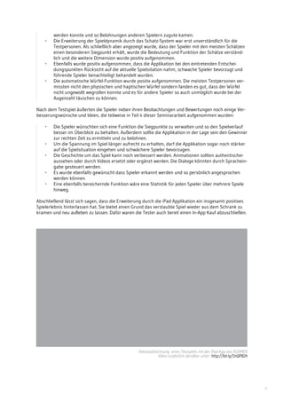 7
werden konnte und so Belohnungen anderen Spielern zugute kamen.
-	 Die Erweiterung der Spieldynamik durch das Schatz-System war erst unverständlich für die
Testpersonen. Als schließlich aber angezeigt wurde, dass der Spieler mit den meisten Schätzen
einen besonderen Siegpunkt erhält, wurde die Bedeutung und Funktion der Schätze verständ-
lich und die weitere Dimension wurde positiv aufgenommen.
-	 Ebenfalls wurde positiv aufgenommen, dass die Applikation bei den eintretenden Entschei-
dungspunkten Rücksicht auf die aktuelle Spielsitation nahm, schwache Spieler bevorzugt und
führende Spieler benachteiligt behandelt wurden.
-	 Die automatische Würfel-Funktion wurde positiv aufgenommen. Die meisten Testpersonen ver-
missten nicht den physischen und haptischen Würfel sondern fanden es gut, dass der Würfel
nicht ungewollt wegrollen konnte und es für andere Spieler so auch unmöglich wurde bei der
Augenzahl täuschen zu können.
Nach dem Testspiel äußerten die Spieler neben ihren Beobachtungen und Bewertungen noch einige Ver-
besserungswünsche und Ideen, die teilweise in Teil 4 dieser Seminararbeit aufgenommen wurden:
-	 Die Spieler wünschten sich eine Funktion die Siegpunkte zu verwalten und so den Spielverlauf
besser im Überblick zu behalten. Außerdem sollte die Applikation in der Lage sein den Gewinner
zur rechten Zeit zu ermitteln und zu belohnen.
-	 Um die Spannung im Spiel länger aufrecht zu erhalten, darf die Applikation sogar noch stärker
auf die Spielsituation eingehen und schwächere Spieler bevorzugen.
-	 Die Geschichte um das Spiel kann noch verbessert werden. Animationen sollten authentischer
aussehen oder durch Videos ersetzt oder ergänzt werden. Die Dialoge könnten durch Sprachein-
gabe gesteuert werden.
-	 Es wurde ebenfalls gewünscht dass Spieler erkannt werden und so persönlich angesprochen
werden können.
-	 Eine ebenfalls bereichernde Funktion wäre eine Statistik für jeden Spieler über mehrere Spiele
hinweg.
Abschließend lässt sich sagen, dass die Erweiterung durch die iPad Applikation ein insgesamt positives
Spielerlebnis hinterlassen hat. Sie bietet einen Grund das verstaubte Spiel wieder aus dem Schrank zu
kramen und neu aufleben zu lassen. Dafür waren die Tester auch bereit einen In-App Kauf abzuschließen.
Videoaufzeichnung eines Testspiels mit der iPad-App von KOSMOS
Video zusätzlich abrufbar unter: http://bit.ly/1hQP82h
 