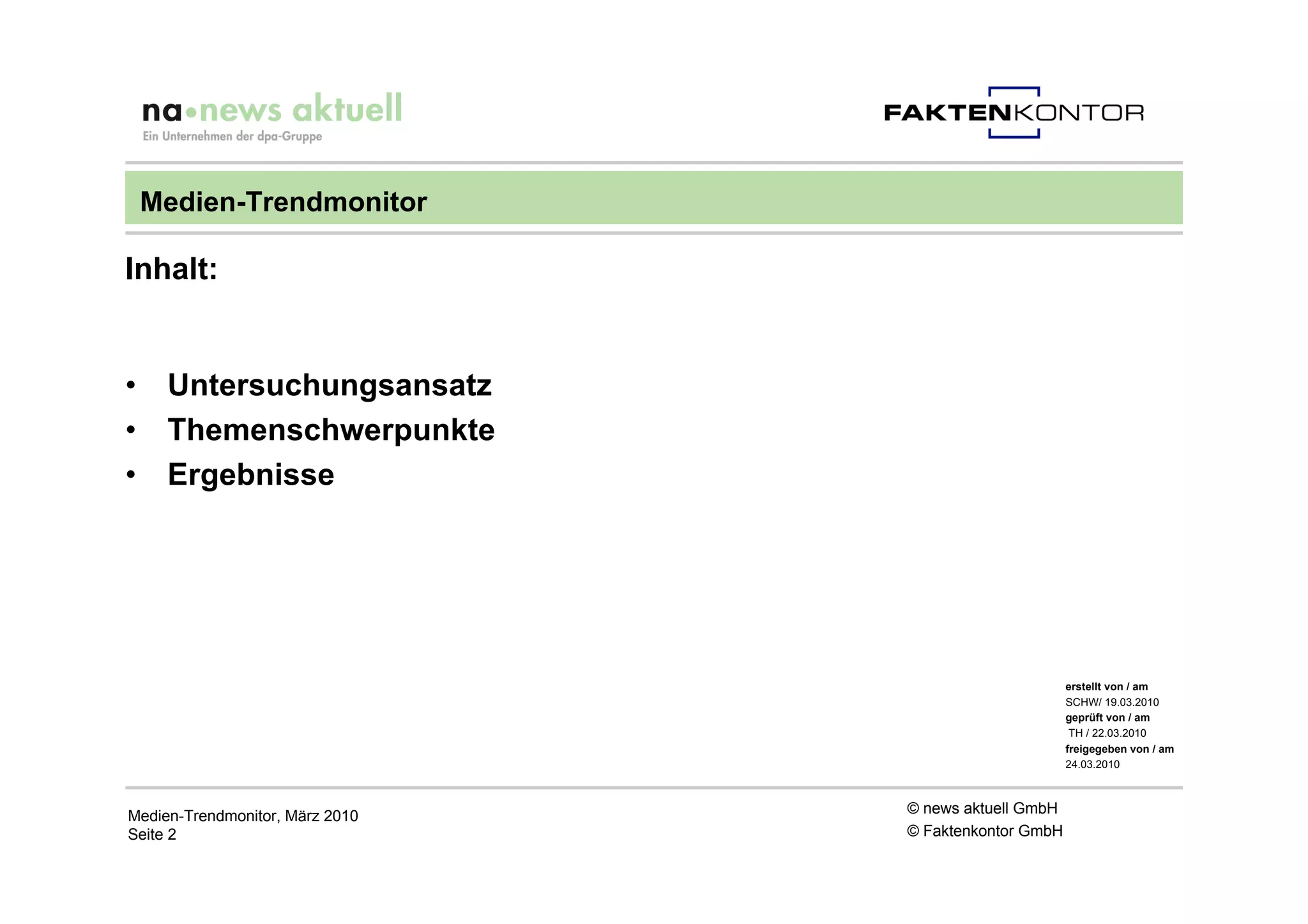 Medien-Trendmonitor

Inhalt:


•    Untersuchungsansatz
•    Themenschwerpunkte
•    Ergebnisse




                                                       erstellt von / am
                                                       SCHW/ 19.03.2010
                                                       geprüft von / am
                                                        TH / 22.03.2010
                                                       freigegeben von / am
                                                       24.03.2010



Medien-Trendmonitor, März 2010   © news aktuell GmbH
Seite 2                          © Faktenkontor GmbH
 