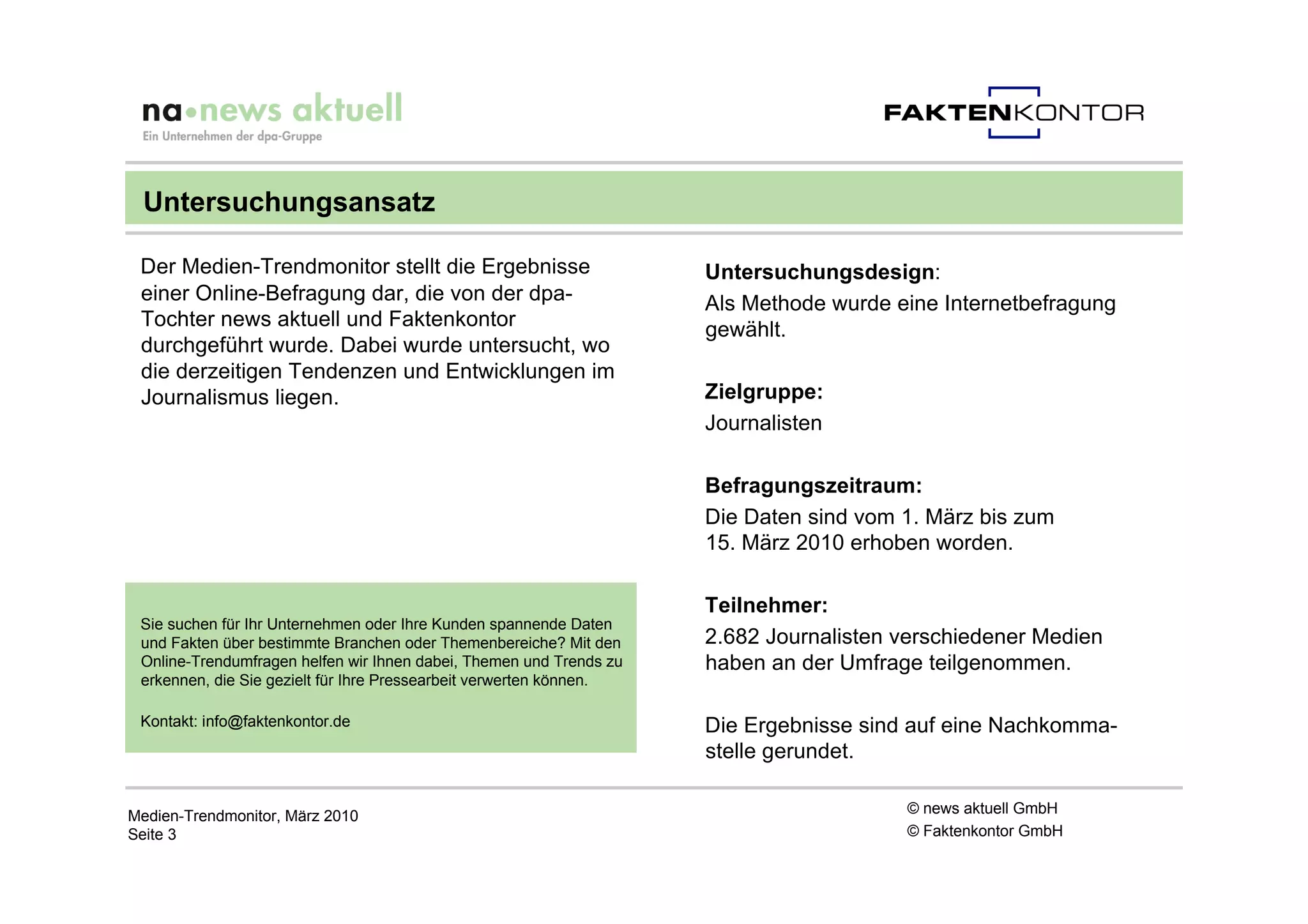 Untersuchungsansatz

 Der Medien-Trendmonitor stellt die Ergebnisse                       Untersuchungsdesign:
 einer Online-Befragung dar, die von der dpa-                        Als Methode wurde eine Internetbefragung
 Tochter news aktuell und Faktenkontor                               gewählt.
 durchgeführt wurde. Dabei wurde untersucht, wo
 die derzeitigen Tendenzen und Entwicklungen im
 Journalismus liegen.                                                Zielgruppe:
                                                                     Journalisten

                                                                     Befragungszeitraum:
                                                                     Die Daten sind vom 1. März bis zum
                                                                     15. März 2010 erhoben worden.

                                                                     Teilnehmer:
 Sie suchen für Ihr Unternehmen oder Ihre Kunden spannende Daten
 und Fakten über bestimmte Branchen oder Themenbereiche? Mit den     2.682 Journalisten verschiedener Medien
 Online-Trendumfragen helfen wir Ihnen dabei, Themen und Trends zu   haben an der Umfrage teilgenommen.
 erkennen, die Sie gezielt für Ihre Pressearbeit verwerten können.

 Kontakt: info@faktenkontor.de                                       Die Ergebnisse sind auf eine Nachkomma-
                                                                     stelle gerundet.

Medien-Trendmonitor, März 2010                                                          © news aktuell GmbH
Seite 3                                                                                 © Faktenkontor GmbH
 