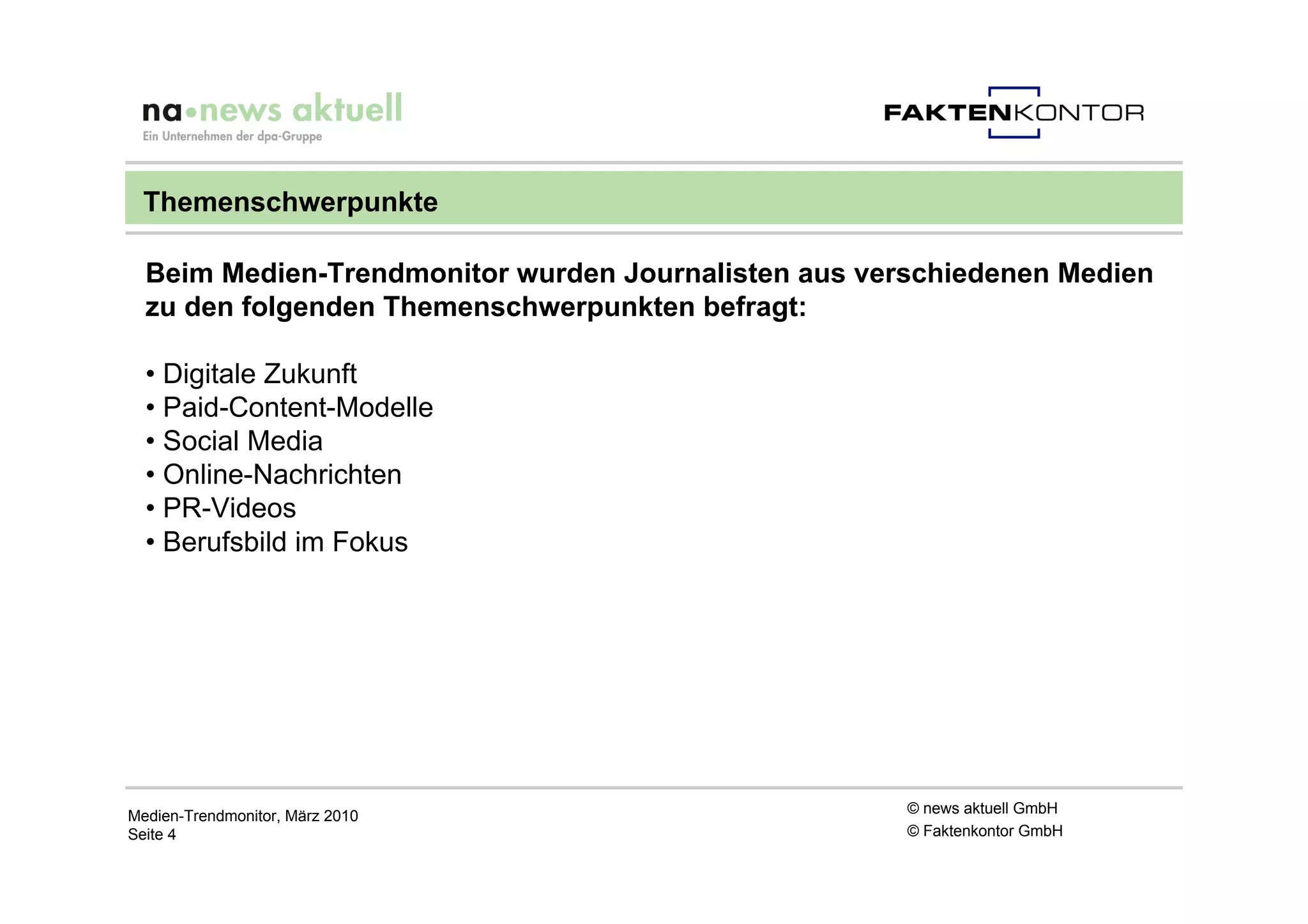 Themenschwerpunkte

  Beim Medien-Trendmonitor wurden Journalisten aus verschiedenen Medien
  zu den folgenden Themenschwerpunkten befragt:

  • Digitale Zukunft
  • Paid-Content-Modelle
  • Social Media
  • Online-Nachrichten
  • PR-Videos
  • Berufsbild im Fokus




Medien-Trendmonitor, März 2010                        © news aktuell GmbH
Seite 4                                               © Faktenkontor GmbH
 