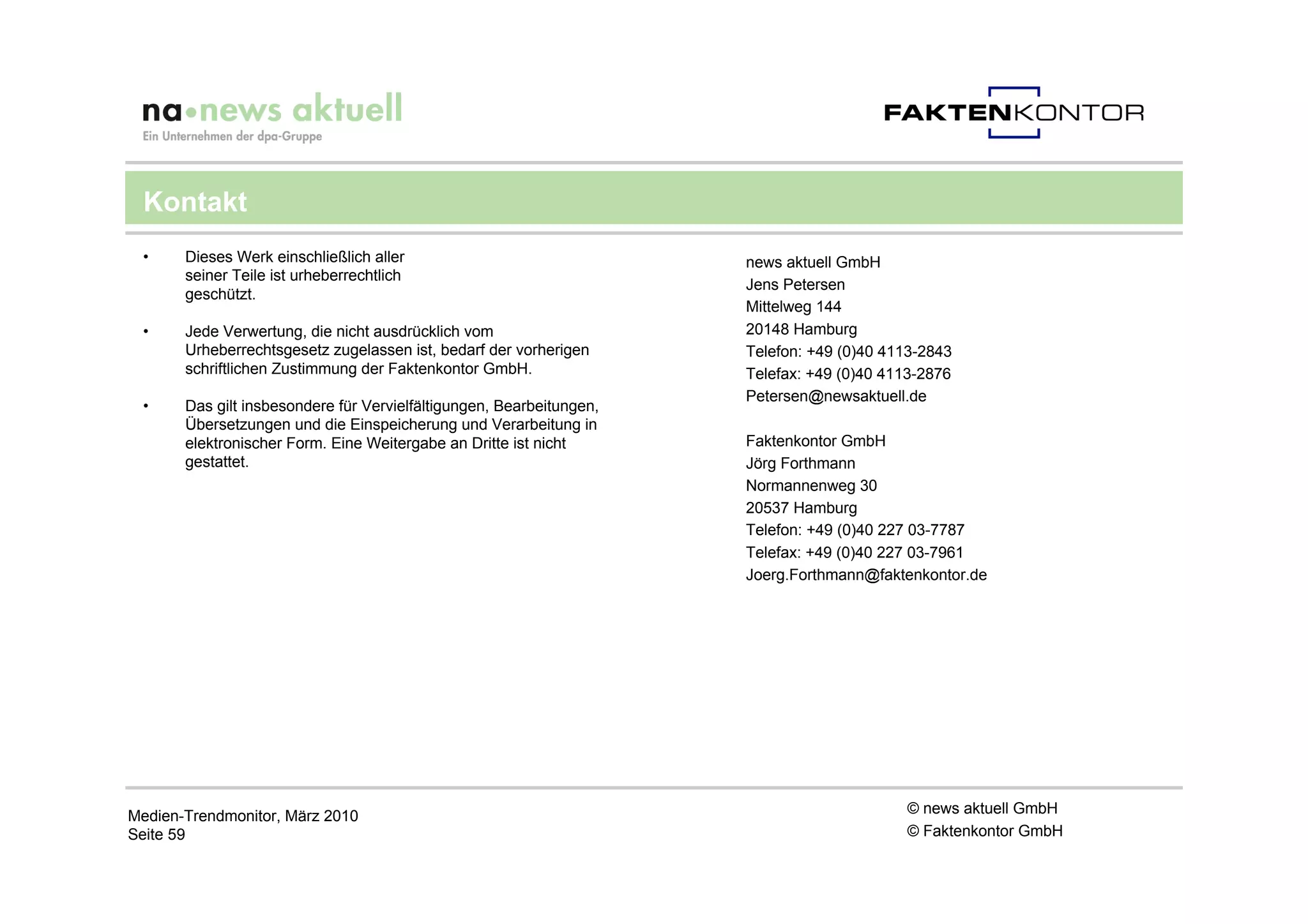 Kontakt
 •     Dieses Werk einschließlich aller                               news aktuell GmbH
       seiner Teile ist urheberrechtlich
                                                                      Jens Petersen
       geschützt.
                                                                      Mittelweg 144
 •     Jede Verwertung, die nicht ausdrücklich vom                    20148 Hamburg
       Urheberrechtsgesetz zugelassen ist, bedarf der vorherigen      Telefon: +49 (0)40 4113-2843
       schriftlichen Zustimmung der Faktenkontor GmbH.                Telefax: +49 (0)40 4113-2876
                                                                      Petersen@newsaktuell.de
 •     Das gilt insbesondere für Vervielfältigungen, Bearbeitungen,
       Übersetzungen und die Einspeicherung und Verarbeitung in
       elektronischer Form. Eine Weitergabe an Dritte ist nicht       Faktenkontor GmbH
       gestattet.                                                     Jörg Forthmann
                                                                      Normannenweg 30
                                                                      20537 Hamburg
                                                                      Telefon: +49 (0)40 227 03-7787
                                                                      Telefax: +49 (0)40 227 03-7961
                                                                      Joerg.Forthmann@faktenkontor.de




Medien-Trendmonitor, März 2010                                                             © news aktuell GmbH
Seite 59                                                                                   © Faktenkontor GmbH
 