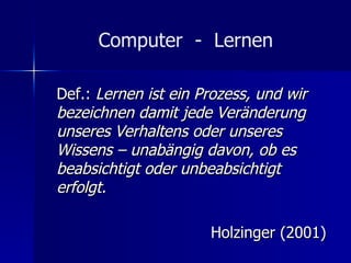 Computer  -  Lernen Def.:  Lernen ist ein Prozess, und wir bezeichnen damit jede Veränderung unseres Verhaltens oder unseres Wissens – unabängig davon, ob es beabsichtigt oder unbeabsichtigt erfolgt. Holzinger (2001) 