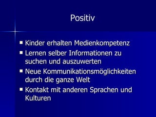 Positiv Kinder erhalten Medienkompetenz Lernen selber Informationen zu suchen und auszuwerten Neue Kommunikationsmöglichkeiten durch die ganze Welt Kontakt mit anderen Sprachen und Kulturen 