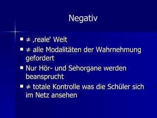 Negativ ≠ ‚ reale‘ Welt ≠  alle Modalitäten der Wahrnehmung gefordert Nur Hör- und Sehorgane werden beansprucht ≠  totale Kontrolle was die Schüler sich im Netz ansehen 