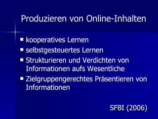 Produzieren von Online-Inhalten   kooperatives Lernen  selbstgesteuertes Lernen  Strukturieren und Verdichten von Informationen aufs Wesentliche  Zielgruppengerechtes Präsentieren von Informationen  SFBI (2006) 