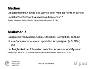 Medien „ Im allgemeinsten Sinne des Wortes kann man die Form, in der ein Inhalt präsentiert wird, als Medium bezeichnen.“ (Quelle: Tulodziecki, Gerhard: Medien in Unterricht und Erziehung, S. 742) Multimedia „ Integration von Medien (Grafik, Standbild, Bewegtbild, Ton) auf einem Computer oder einem speziellen Abspielgerät (z.B. CD-I) mit der Möglichkeit der Interaktion zwischen Anwender und System.“ (Quelle: Popp, Rainer, in Friz, Susanne Navigation & Interaktion. Medien praktisch 1/97, S.22) 