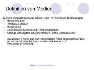 Definition von Medien Medien, Singular: Medium, ist ein Begriff mit mehreren Bedeutungen: Massenmedien Interaktive Medien Multimedien Elektronische Medien und Netzpublikationen Analoge und digitale Speichermedien, siehe Datenspeicher Die Medien k önnen also auf verschiedene Arten eingesetzt werden, sei es zur Kommunikation, zur Information oder zur Freizeitbeschäftigung. Quelle:  http:// de.wikipedia.org/wiki/Medien 
