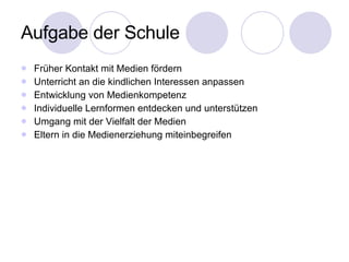 Aufgabe der Schule Früher Kontakt mit Medien fördern Unterricht an die kindlichen Interessen anpassen Entwicklung von Medienkompetenz Individuelle Lernformen entdecken und unterstützen Umgang mit der Vielfalt der Medien  Eltern in die Medienerziehung miteinbegreifen 