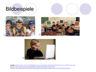 Bildbeispiele Quellen: 1)  http://www.ard.de/-/id=562462/property=detail/width=405/height=280/pubVersion=7/pl70ko/index.jpg 2)   http://www.buehne-piun.de/Schule/Bilder-Schule/neue-Medien-Kinder.JPG 3)  http://www.spielundzukunft.de/www.spielundzukunft.de/data/media/6/Vorsch%FCleramComputer.jpg 1) 2) 3) 