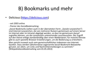 B) Bookmarks und mehr
• Delicious (https://delicious.com)
- seit 2003 online
- Pionier des SocialBookmarking:
„Social Bookmarks (selten auch in der übersetzten Form: „Soziale Lesezeichen“)
sind Internet-Lesezeichen, die von mehreren Nutzern gemeinsam auf einem Server
im Internet oder im Intranet abgelegt werden, so dass sie gemeinsam darauf
zugreifen können, um die Lesezeichen untereinander auszutauschen. Der Zugriff
auf den Dienst erfolgt standardmäßig über einen Webbrowser; für manche Dienste
gibt es auch spezielle Browser-Erweiterungen, um die Bedienung zu erleichtern.
Man spricht insoweit auch vom gemeinschaftlichen Indexieren von Internet-
Quellen. Dazu werden üblicherweise sogenannte Social-Bookmark-Netzwerke
genutzt, vor allem, um Links und Nachrichtenmeldungen zu sammeln.“
(WikipediaSocialbookmarking vom 01.05.2013)
 