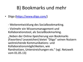 B) Bookmarks und mehr
• Diigo (https://www.diigo.com/)
- Weiterentwicklung des Socialbookmarking.
- Vielmehr ein Wissensmanagement und
Kollaborationstool, als SocialBookmarking.
„Neben der Online-Speicherung von Bookmarks
(Favoriten/ Lesezeichen) bietet "Diigo" seinen Nutzern
weitreichende Kommunikations- und
Kollaborationsmöglichkeiten, wie
Randnotizen, Unterstreichungen etc.“ (vgl. Netzwelt
vom 01.05.13)
 