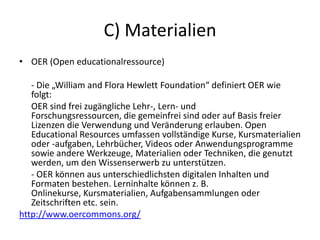 C) Materialien
• OER (Open educationalressource)
- Die „William and Flora Hewlett Foundation“ definiert OER wie
folgt:
OER sind frei zugängliche Lehr-, Lern- und
Forschungsressourcen, die gemeinfrei sind oder auf Basis freier
Lizenzen die Verwendung und Veränderung erlauben. Open
Educational Resources umfassen vollständige Kurse, Kursmaterialien
oder -aufgaben, Lehrbücher, Videos oder Anwendungsprogramme
sowie andere Werkzeuge, Materialien oder Techniken, die genutzt
werden, um den Wissenserwerb zu unterstützen.
- OER können aus unterschiedlichsten digitalen Inhalten und
Formaten bestehen. Lerninhalte können z. B.
Onlinekurse, Kursmaterialien, Aufgabensammlungen oder
Zeitschriften etc. sein.
http://www.oercommons.org/
 