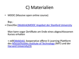 C) Materialien
• MOOC (Massive open online course)
Bsp.:
+ Class2Go (Weblink)MOOC Angebot der Stanford University
Man kann sogar Zertifkate am Ende eines abgeschlossenen
Kurses erhalten
+ edX(Weblink): kooperative offene E-Learning-Plattform
des Massachusetts Institute of Technology (MIT) und der
Harvard University[3].
 