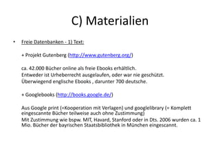 C) Materialien
• Freie Datenbanken - 1) Text:
+ Projekt Gutenberg (http://www.gutenberg.org/)
ca. 42.000 Bücher online als freie Ebooks erhältlich.
Entweder ist Urheberrecht ausgelaufen, oder war nie geschützt.
Überwiegend englische Ebooks , darunter 700 deutsche.
+ Googlebooks (http://books.google.de/)
Aus Google print (=Kooperation mit Verlagen) und googlelibrary (= Komplett
eingescannte Bücher teilweise auch ohne Zustimmung)
Mit Zustimmung wie bspw. MIT, Havard, Stanford oder in Dts. 2006 wurden ca. 1
Mio. Bücher der bayrischen Staatsbibliothek in München eingescannt.
 