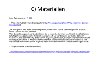 C) Materialien
• Freie Datenbanken - 2) Bild:
• + Wikipedia: Public Domain Bilderquellen (http://de.wikipedia.org/wiki/Wikipedia:Public-Domain-
Bilderquellen)
„Im Web gibt es eine Reihe von Bildergalerien, deren Bilder sich im Gemeineigentum, auch als
Public Domain bekannt, befinden.
Viele dieser Bildergalerien enthalten Bilder, die in einem bestimmten Land (meist den USA) keinen
Schutz genießen oder deren Schutzfrist abgelaufen ist. Sie werden dann als "Public Domain"
bezeichnet. Dies betrifft häufig Bilder von US-Regierungsbehörden, die nach amerikanischem Recht
kein Copyright für sich in Anspruch nehmen können. In anderen Ländern (wie Deutschland) sind
diese Bilder aber durchaus noch aufgrund internationaler Abkommen urheberrechtlich geschützt.“
+ Google Bilder CC (CreativeCommons)
(https://www.google.com/search?as_st=y&tbm=isch&hl=de&as_q=Testsuchwort&as_epq=&as_oq=&as_eq=&cr=&as_sitesearch=&tbs=sur:f&biw=1440&bih=758#safe=active&as_st=y&hl=de&tbs=sur:f&tbm=i
sch&sa=1&q=wirtschaftskreislauf&oq=wirtschaf&gs_l=img.3.0.0l10.3281.4527.4.5669.9.5.0.4.4.0.138.500.3j2.5.0...0.0...1c.1.12.img.medUiXChHuc&bav=on.2,or.r_qf.&fp=36f96f48520e5f3e&biw=1024&bih=664)
 