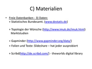 C) Materialien
• Freie Datenbanken - 3) Daten:
+ Statistisches Bundesamt. (www.destatis.de)
+ Topologie der Wünsche (http://www.imuk.de/imuk.html)
Marktstudien
+ Gapminder (http://www.gapminder.org/data/)
+ Folien und Texte: Slideshare – hat jeder ausprobiert
+ Scribd(http://de.scribd.com/) - theworlds digital library
 