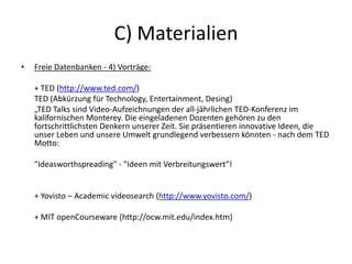 C) Materialien
• Freie Datenbanken - 4) Vorträge:
+ TED (http://www.ted.com/)
TED (Abkürzung für Technology, Entertainment, Desing)
„TED Talks sind Video-Aufzeichnungen der all-jährlichen TED-Konferenz im
kalifornischen Monterey. Die eingeladenen Dozenten gehören zu den
fortschrittlichsten Denkern unserer Zeit. Sie präsentieren innovative Ideen, die
unser Leben und unsere Umwelt grundlegend verbessern könnten - nach dem TED
Motto:
"Ideasworthspreading" - "Ideen mit Verbreitungswert"!
+ Yovisto – Academic videosearch (http://www.yovisto.com/)
+ MIT openCourseware (http://ocw.mit.edu/index.htm)
 