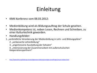 Einleitung
• KMK Konferenz vom 08.03.2012:
• Medienbildung wird als Bildungsauftrag der Schule gesehen.
• Medienkompetenz ist, neben Lesen, Rechnen und Schreiben, zu
einer Kulturtechnik geworden.
• Handlungsfelder:
1. „verbindliche Verankerung der Medienbildung in Lehr- und Bildungspläne“
2. „verbesserte Lehrerbildung“
3. „angemessene Ausstattung der Schulen“
4. „Intensivierung der Zusammenarbeit mit außerschulischen
Kooperationspartnern“
• http://www.kmk.org/bildung-schule/allgemeine-bildung/sonstiges-einzelfragen/neue-medien.html
 