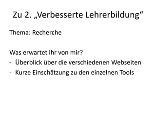 Zu 2. „Verbesserte Lehrerbildung“
Thema: Recherche
Was erwartet ihr von mir?
- Überblick über die verschiedenen Webseiten
- Kurze Einschätzung zu den einzelnen Tools
 
