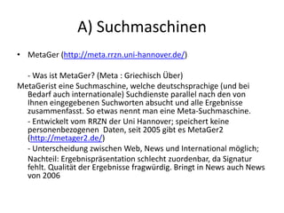 A) Suchmaschinen
• MetaGer (http://meta.rrzn.uni-hannover.de/)
- Was ist MetaGer? (Meta : Griechisch Über)
MetaGerist eine Suchmaschine, welche deutschsprachige (und bei
Bedarf auch internationale) Suchdienste parallel nach den von
Ihnen eingegebenen Suchworten absucht und alle Ergebnisse
zusammenfasst. So etwas nennt man eine Meta-Suchmaschine.
- Entwickelt vom RRZN der Uni Hannover; speichert keine
personenbezogenen Daten, seit 2005 gibt es MetaGer2
(http://metager2.de/)
- Unterscheidung zwischen Web, News und International möglich;
Nachteil: Ergebnispräsentation schlecht zuordenbar, da Signatur
fehlt. Qualität der Ergebnisse fragwürdig. Bringt in News auch News
von 2006
 